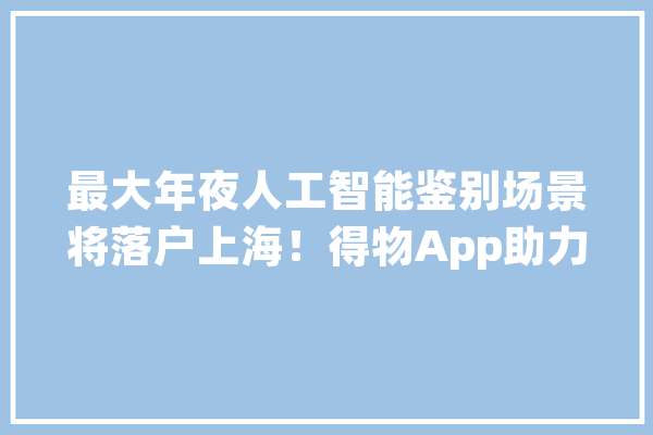 最大年夜人工智能鉴别场景将落户上海！得物App助力打造人工智能立异成长高地_人工智能_全球