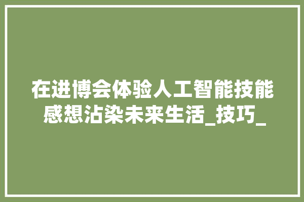 在进博会体验人工智能技能 感想沾染未来生活_技巧_美观 智能助手
