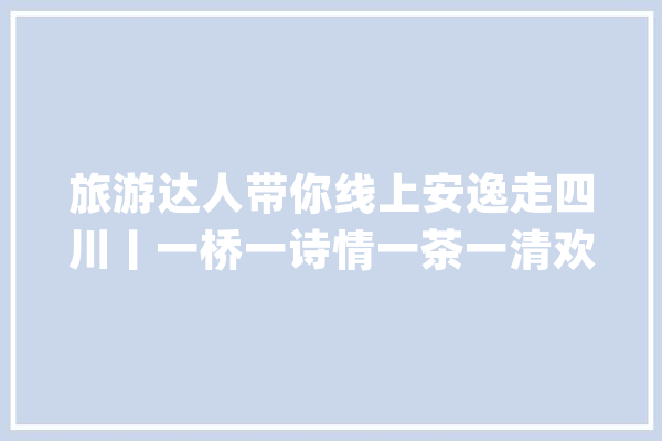 旅游达人带你线上安逸走四川丨一桥一诗情一茶一清欢一城一世界_成都_三星堆