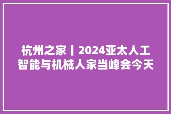 杭州之家丨2024亚太人工智能与机械人家当峰会今天在杭州举办_家当_机械人 云服务