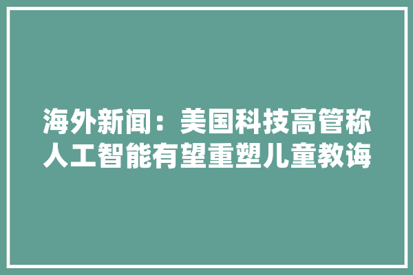 海外新闻：美国科技高管称人工智能有望重塑儿童教诲_人工智能_教师 AI快讯