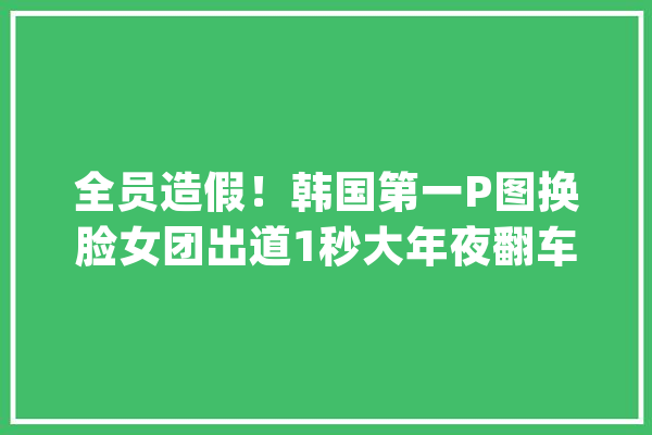 全员造假！韩国第一P图换脸女团出道1秒大年夜翻车网友：太阴间了_真人_翻车