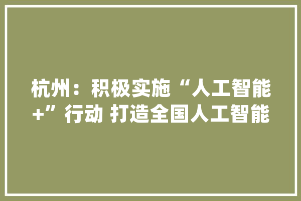 杭州：积极实施“人工智能+”行动 打造全国人工智能家当成长高地_人工智能_模子 绘影字幕