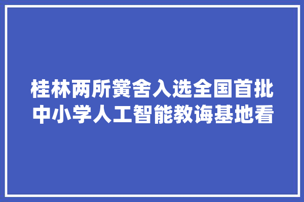 桂林两所黉舍入选全国首批中小学人工智能教诲基地看看这些人工智能教诲基地啥模样_人工智能_课程 智能写作