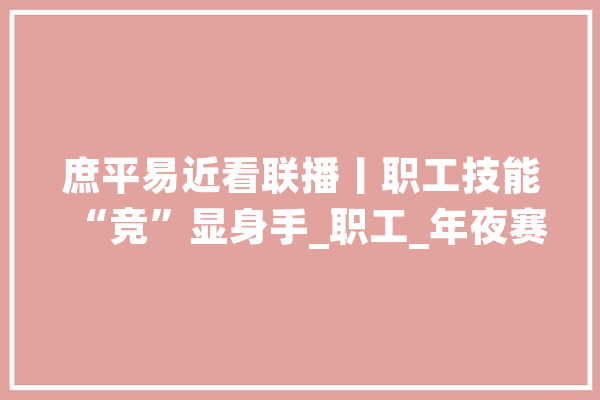 庶平易近看联播丨职工技能“竞”显身手_职工_年夜赛