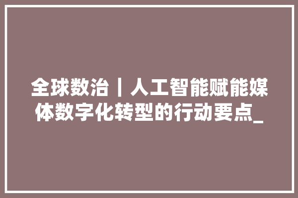 全球数治｜人工智能赋能媒体数字化转型的行动要点_媒体_技巧 智能问答