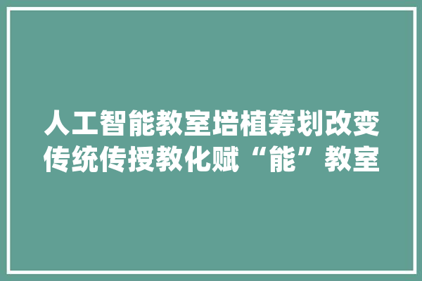 人工智能教室培植筹划改变传统传授教化赋“能”教室传授教化_教室_互动
