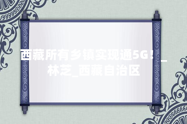 西藏所有乡镇实现通5G！_林芝_西藏自治区