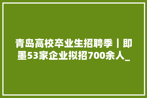 青岛高校卒业生招聘季｜即墨53家企业拟招700余人_即墨_岗亭