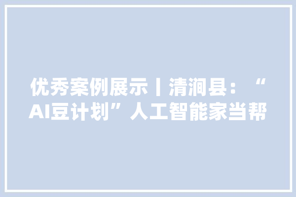 优秀案例展示丨清涧县：“AI豆计划”人工智能家当帮扶项目_清涧_人工智能 文字写作