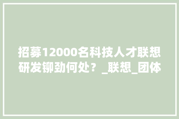 招募12000名科技人才联想研发铆劲何处？_联想_团体