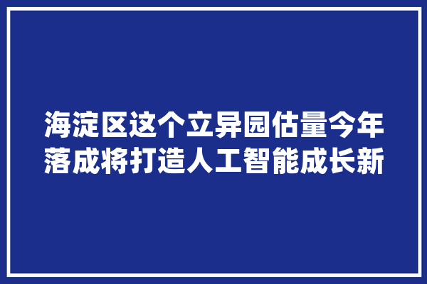 海淀区这个立异园估量今年落成将打造人工智能成长新高地_人工智能_科研