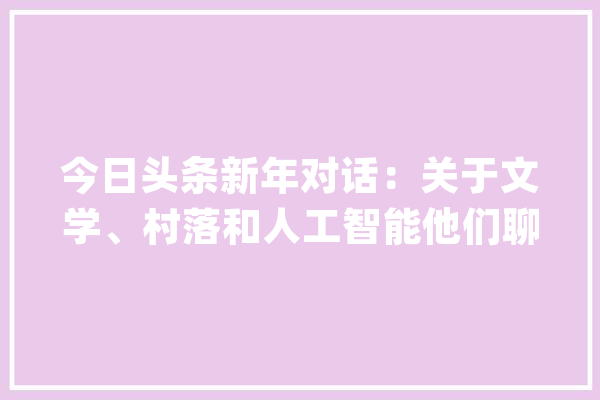 今日头条新年对话：关于文学、村落和人工智能他们聊了这些_人工智能_农村 AI简讯