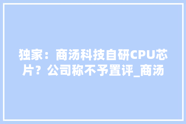 独家：商汤科技自研CPU芯片？公司称不予置评_商汤_芯片 云服务