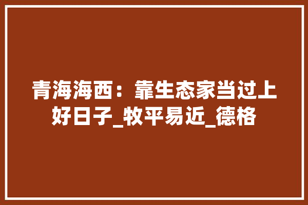 青海海西：靠生态家当过上好日子_牧平易近_德格 AI简讯