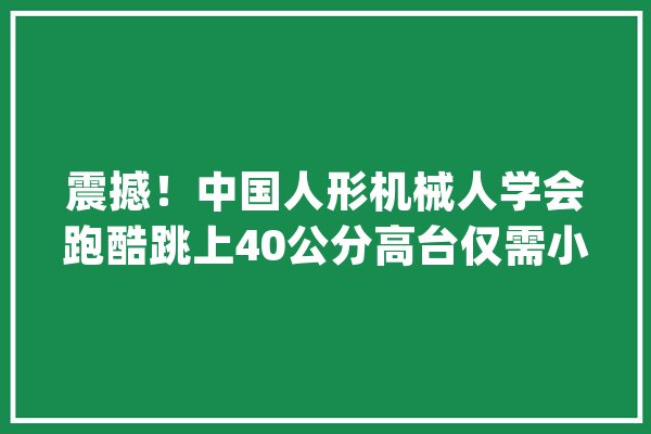 震撼！中国人形机械人学会跑酷跳上40公分高台仅需小成本运转_机械人_技巧 智能问答
