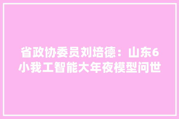 省政协委员刘培德：山东6小我工智能大年夜模型问世排名全国第六_模子_要素