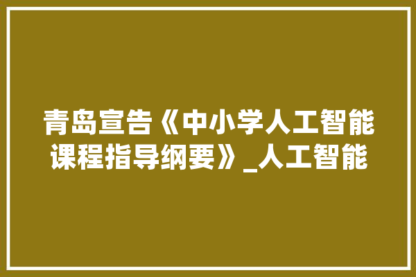 青岛宣告《中小学人工智能课程指导纲要》_人工智能_课程 AI简讯