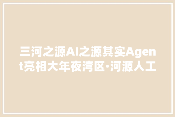 三河之源AI之源其实Agent亮相大年夜湾区·河源人工智能大年夜会_河源市_人工智能 文字写作