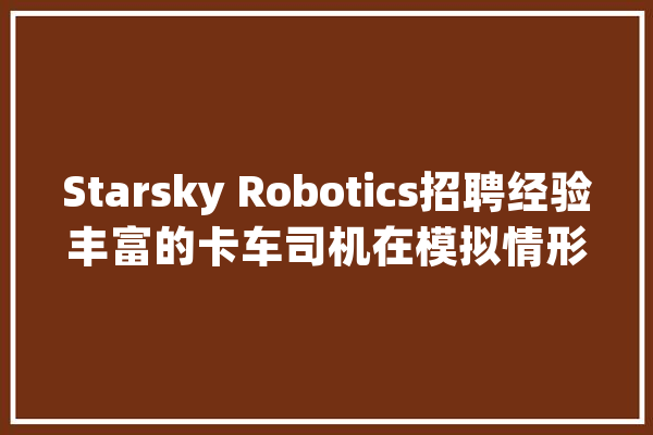 Starsky Robotics招聘经验丰富的卡车司机在模拟情形中遥控货车_卡车_货运 智能助手