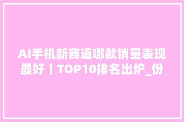 AI手机新赛道哪款销量表现最好丨TOP10排名出炉_份额_功效
