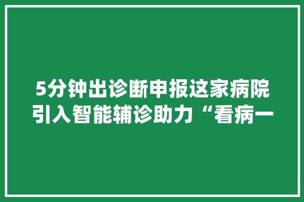 5分钟出诊断申报这家病院引入智能辅诊助力“看病一日行”_病院_患者