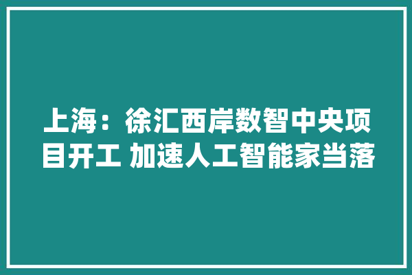上海：徐汇西岸数智中央项目开工 加速人工智能家当落地_西岸_家当 文字写作