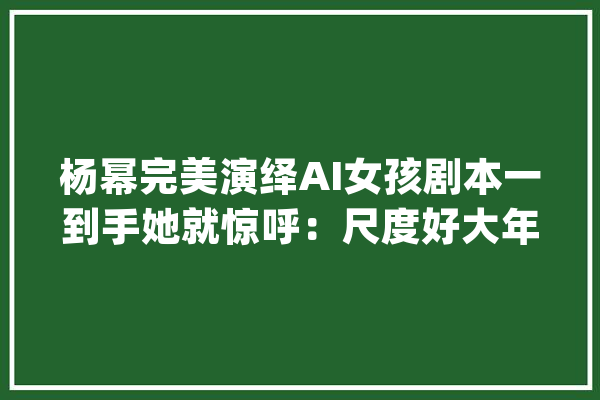 杨幂完美演绎AI女孩剧本一到手她就惊呼：尺度好大年夜_小爱_完善