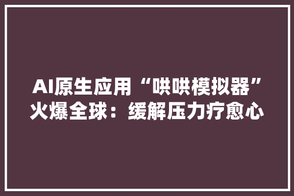 AI原生应用“哄哄模拟器”火爆全球：缓解压力疗愈心灵_哄哄_声音