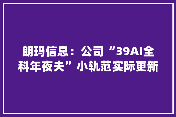 朗玛信息：公司“39AI全科年夜夫”小轨范实际更新时间及内容需以上线版本为准敬请关注_全科_公司 智能问答