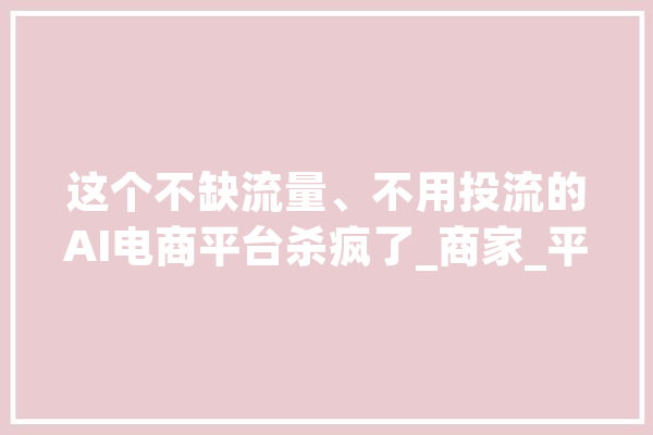 这个不缺流量、不用投流的AI电商平台杀疯了_商家_平台 智能助手