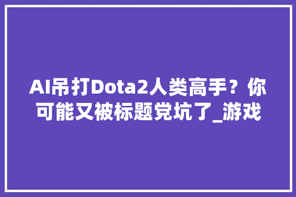 AI吊打Dota2人类高手？你可能又被标题党坑了_游戏_人类 智能问答