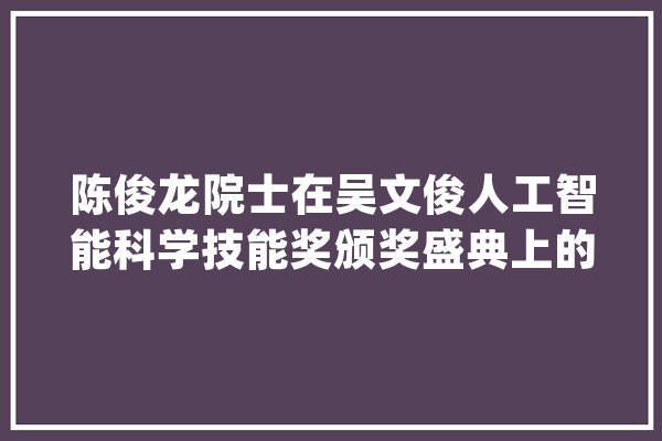 陈俊龙院士在吴文俊人工智能科学技能奖颁奖盛典上的获奖感言_人工智能_院士