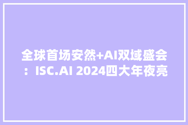 全球首场安然+AI双域盛会：ISC.AI 2024四大年夜亮点解读_行业_人工智能