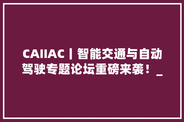 CAIIAC丨智能交通与自动驾驶专题论坛重磅来袭！_人工智能_技巧