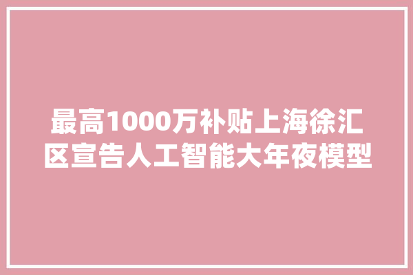 最高1000万补贴上海徐汇区宣告人工智能大年夜模型成长意见_人工智能_模子 智能写作