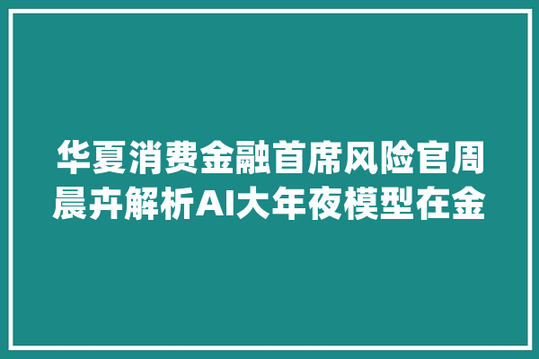 华夏消费金融首席风险官周晨卉解析AI大年夜模型在金融风控的应用_模子_金融 智能问答