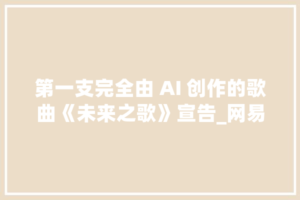 第一支完全由 AI 创作的歌曲《未来之歌》宣告_网易_将来