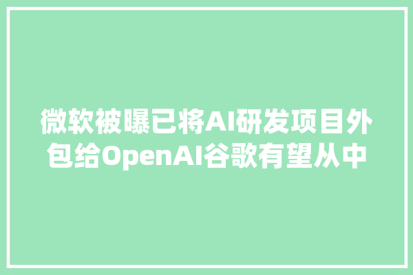 微软被曝已将AI研发项目外包给OpenAI谷歌有望从中受益_微软_人工智能 计算机