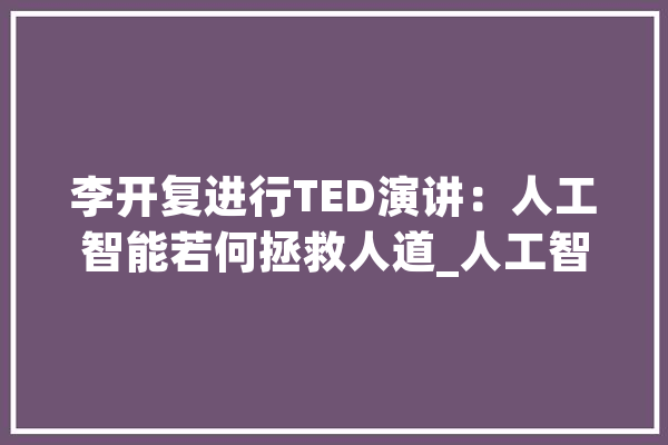 李开复进行TED演讲：人工智能若何拯救人道_人工智能_工作 科技快讯