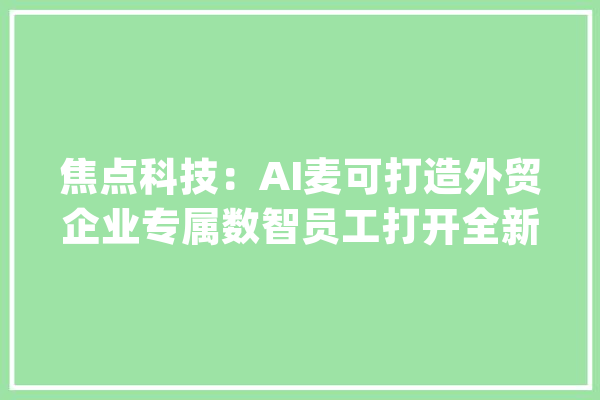 焦点科技：AI麦可打造外贸企业专属数智员工打开全新收费天花板_麦可_中国制作