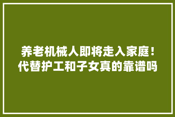 养老机械人即将走入家庭！代替护工和子女真的靠谱吗？_机械人_护士
