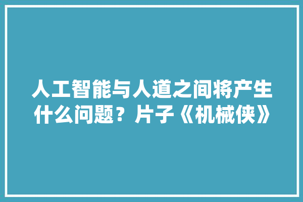 人工智能与人道之间将产生什么问题？片子《机械侠》告诉你谜底_人工智能_情感