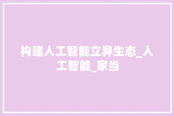 构建人工智能立异生态_人工智能_家当 智能助手