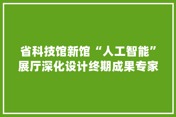 省科技馆新馆“人工智能”展厅深化设计终期成果专家评审会召开_人工智能_科技馆