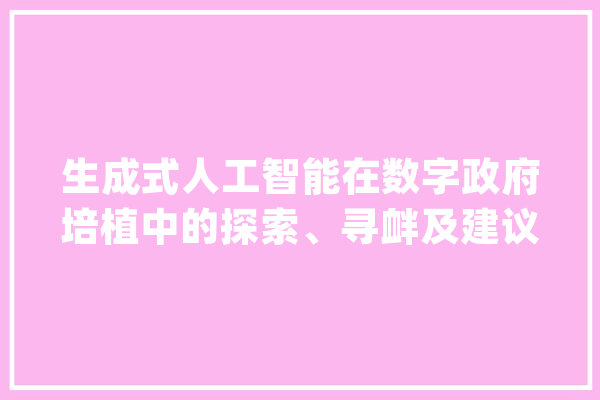 生成式人工智能在数字政府培植中的探索、寻衅及建议_人工智能_数据 文字写作