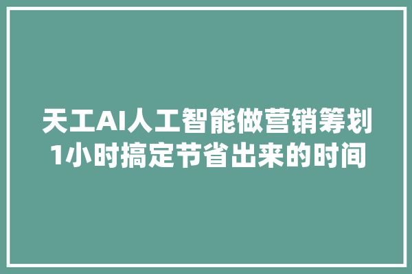天工AI人工智能做营销筹划1小时搞定节省出来的时间去带娃！_人工智能_人类