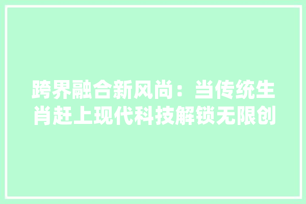 跨界融合新风尚：当传统生肖赶上现代科技解锁无限创意潮流_生肖_现代 文字写作