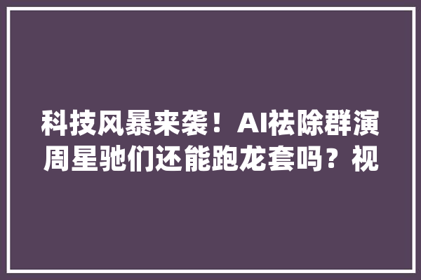 科技风暴来袭！AI祛除群演周星驰们还能跑龙套吗？视觉冲击_技巧_可能会