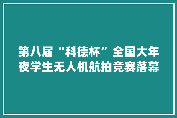 第八届“科德杯”全国大年夜学生无人机航拍竞赛落幕_首都_无人机